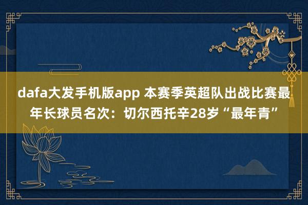 dafa大发手机版app 本赛季英超队出战比赛最年长球员名次：切尔西托辛28岁“最年青”