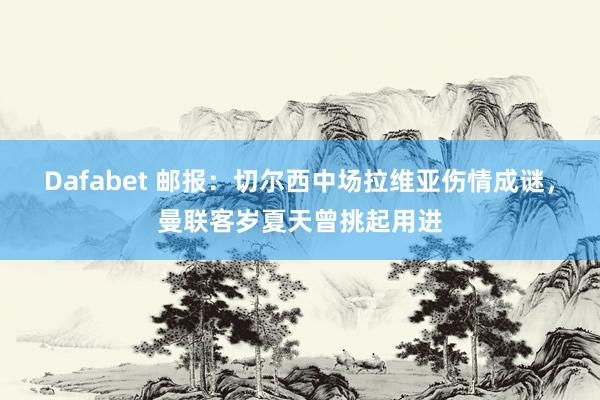 Dafabet 邮报：切尔西中场拉维亚伤情成谜，曼联客岁夏天曾挑起用进