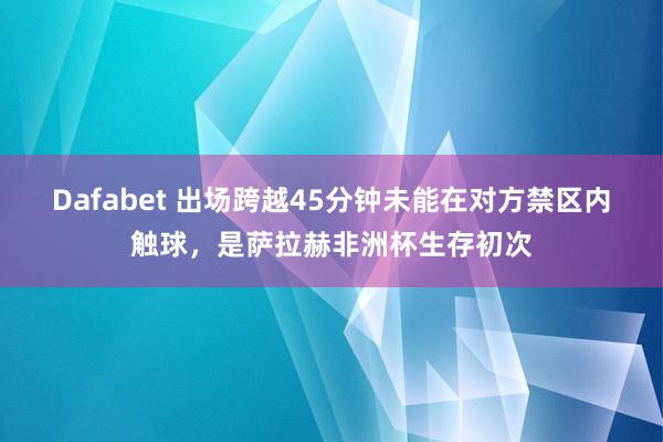 Dafabet 出场跨越45分钟未能在对方禁区内触球，是萨拉赫非洲杯生存初次