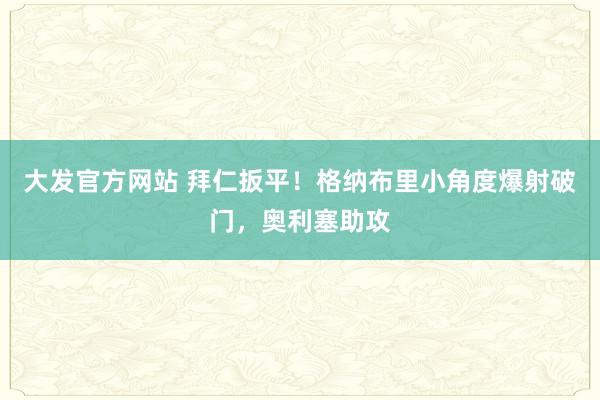 大发官方网站 拜仁扳平！格纳布里小角度爆射破门，奥利塞助攻