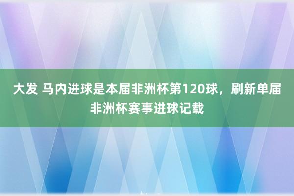 大发 马内进球是本届非洲杯第120球，刷新单届非洲杯赛事进球记载