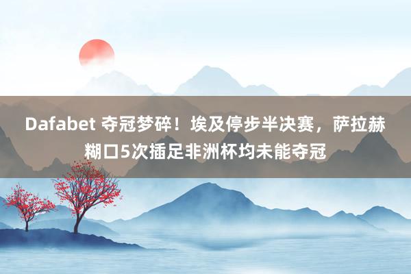 Dafabet 夺冠梦碎！埃及停步半决赛，萨拉赫糊口5次插足非洲杯均未能夺冠