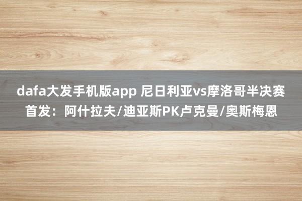 dafa大发手机版app 尼日利亚vs摩洛哥半决赛首发：阿什拉夫/迪亚斯PK卢克曼/奥斯梅恩