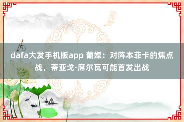 dafa大发手机版app 葡媒：对阵本菲卡的焦点战，蒂亚戈·席尔瓦可能首发出战