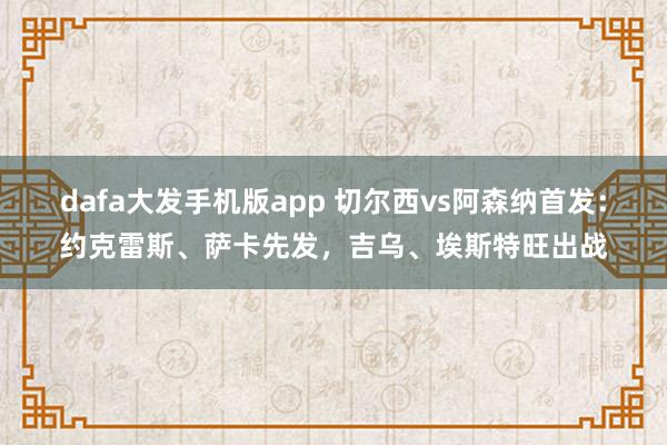dafa大发手机版app 切尔西vs阿森纳首发：约克雷斯、萨卡先发，吉乌、埃斯特旺出战