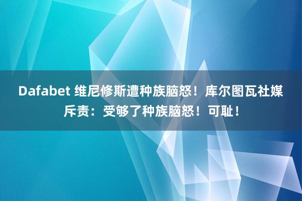 Dafabet 维尼修斯遭种族脑怒！库尔图瓦社媒斥责：受够了种族脑怒！可耻！