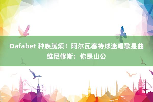 Dafabet 种族腻烦！阿尔瓦塞特球迷唱歌是曲维尼修斯：你是山公