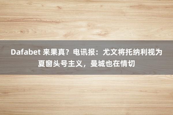 Dafabet 来果真？电讯报：尤文将托纳利视为夏窗头号主义，曼城也在情切