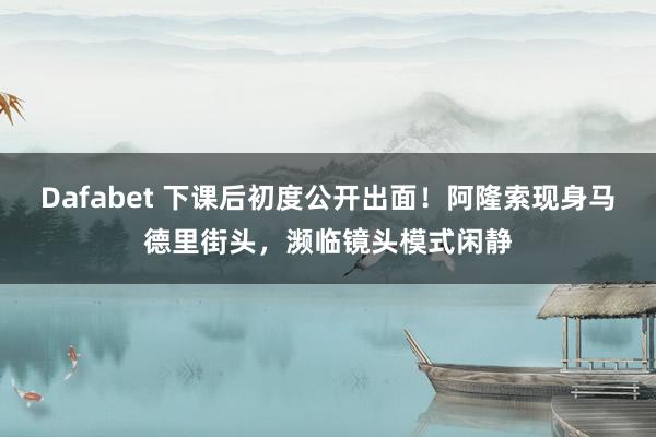 Dafabet 下课后初度公开出面！阿隆索现身马德里街头，濒临镜头模式闲静