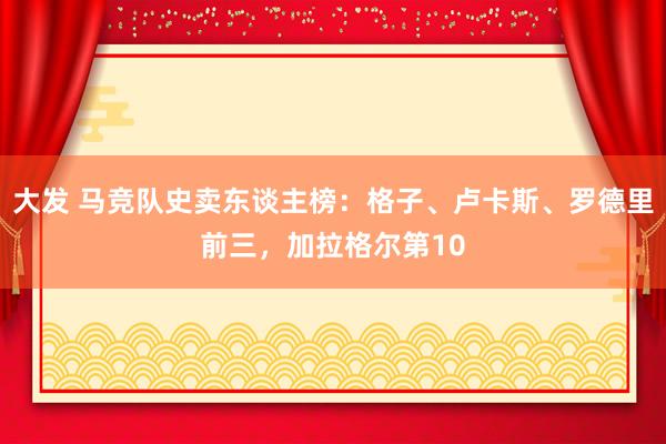 大发 马竞队史卖东谈主榜：格子、卢卡斯、罗德里前三，加拉格尔第10