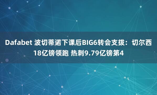 Dafabet 波切蒂诺下课后BIG6转会支拨：切尔西18亿镑领跑 热刺9.79亿镑第4