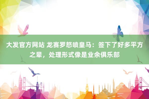 大发官方网站 龙赛罗怒喷皇马：签下了好多平方之辈，处理形式像是业余俱乐部