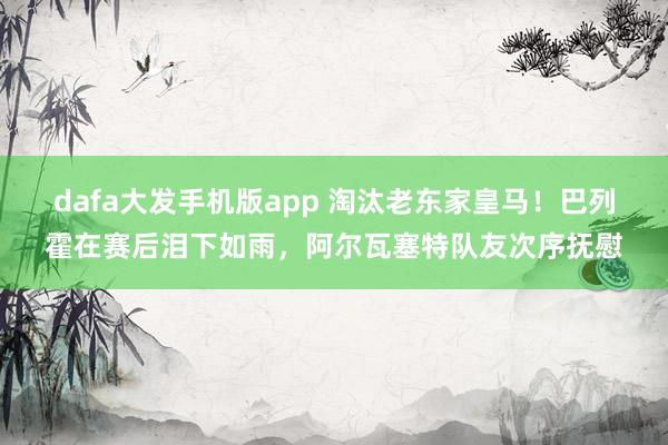 dafa大发手机版app 淘汰老东家皇马！巴列霍在赛后泪下如雨，阿尔瓦塞特队友次序抚慰
