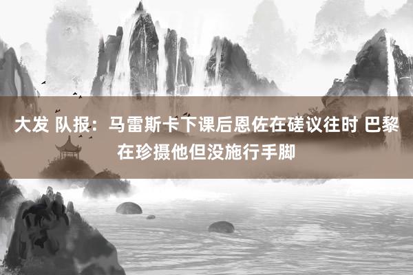 大发 队报：马雷斯卡下课后恩佐在磋议往时 巴黎在珍摄他但没施行手脚