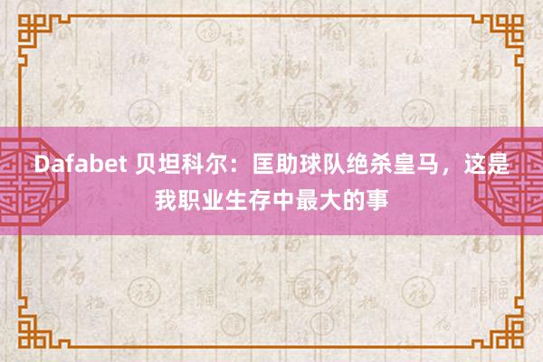 Dafabet 贝坦科尔：匡助球队绝杀皇马，这是我职业生存中最大的事