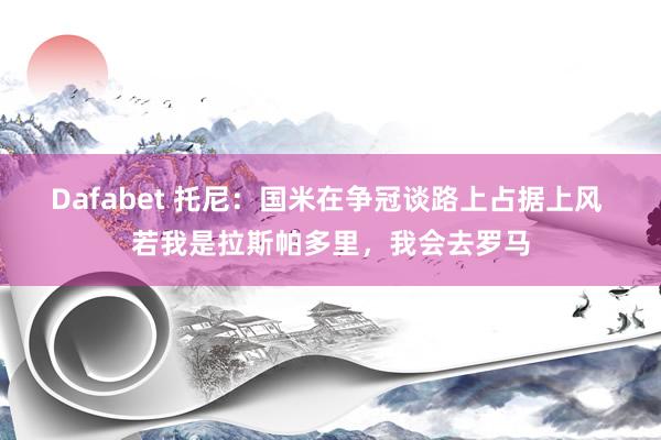 Dafabet 托尼：国米在争冠谈路上占据上风 若我是拉斯帕多里，我会去罗马