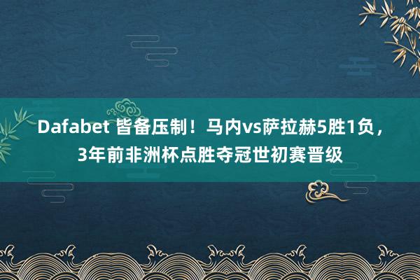 Dafabet 皆备压制！马内vs萨拉赫5胜1负，3年前非洲杯点胜夺冠世初赛晋级