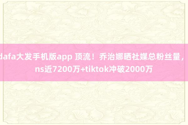 dafa大发手机版app 顶流！乔治娜晒社媒总粉丝量，ins近7200万+tiktok冲破2000万