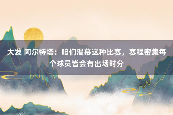 大发 阿尔特塔：咱们渴慕这种比赛，赛程密集每个球员皆会有出场时分