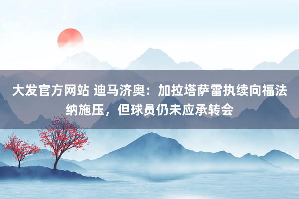 大发官方网站 迪马济奥：加拉塔萨雷执续向福法纳施压，但球员仍未应承转会