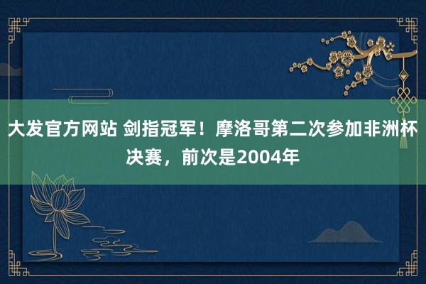 大发官方网站 剑指冠军！摩洛哥第二次参加非洲杯决赛，前次是2004年