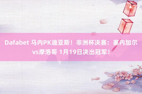 Dafabet 马内PK迪亚斯！非洲杯决赛：塞内加尔vs摩洛哥 1月19日决出冠军！