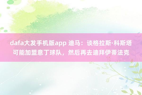 dafa大发手机版app 迪马：谈格拉斯·科斯塔可能加盟意丁球队，然后再去迪拜伊蒂法克