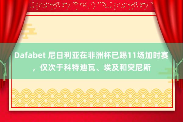 Dafabet 尼日利亚在非洲杯已踢11场加时赛，仅次于科特迪瓦、埃及和突尼斯