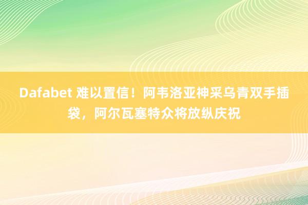 Dafabet 难以置信！阿韦洛亚神采乌青双手插袋，阿尔瓦塞特众将放纵庆祝