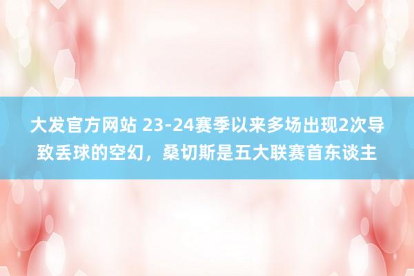 大发官方网站 23-24赛季以来多场出现2次导致丢球的空幻，桑切斯是五大联赛首东谈主