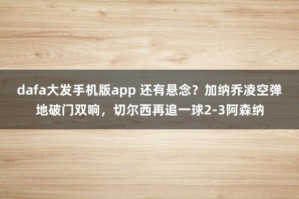 dafa大发手机版app 还有悬念？加纳乔凌空弹地破门双响，切尔西再追一球2-3阿森纳