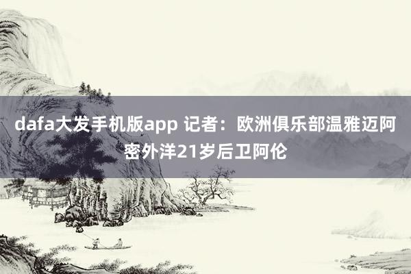 dafa大发手机版app 记者：欧洲俱乐部温雅迈阿密外洋21岁后卫阿伦