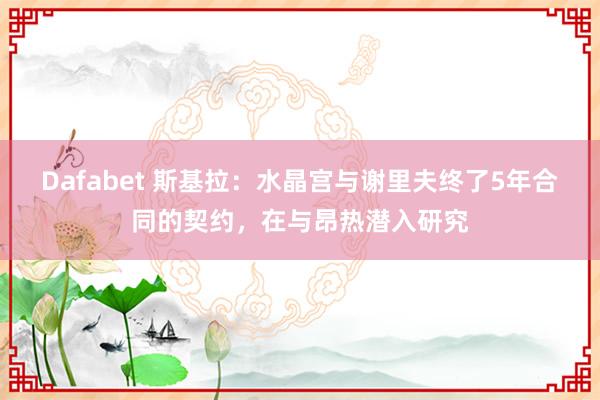 Dafabet 斯基拉：水晶宫与谢里夫终了5年合同的契约，在与昂热潜入研究