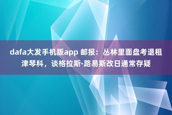 dafa大发手机版app 邮报：丛林里面盘考退租津琴科，谈格拉斯·路易斯改日通常存疑