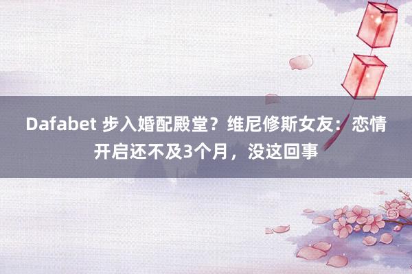 Dafabet 步入婚配殿堂？维尼修斯女友：恋情开启还不及3个月，没这回事