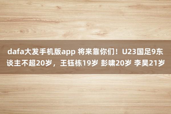 dafa大发手机版app 将来靠你们！U23国足9东谈主不超20岁，王钰栋19岁 彭啸20岁 李昊21岁