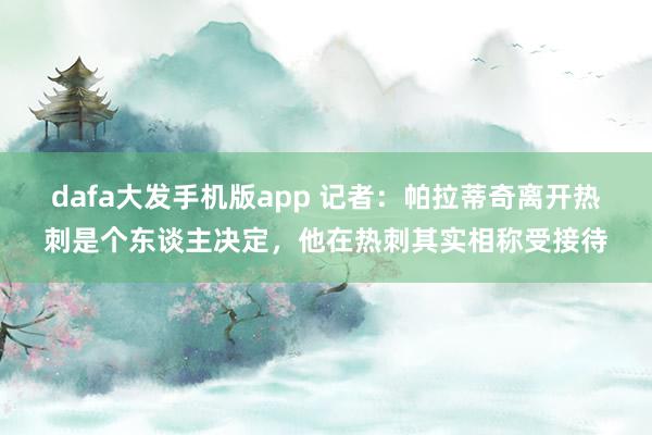 dafa大发手机版app 记者：帕拉蒂奇离开热刺是个东谈主决定，他在热刺其实相称受接待