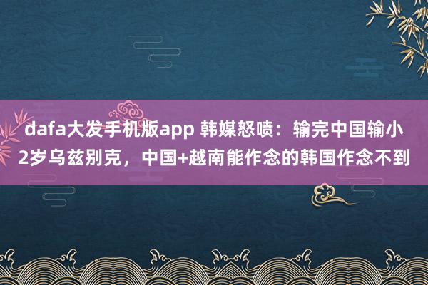 dafa大发手机版app 韩媒怒喷：输完中国输小2岁乌兹别克，中国+越南能作念的韩国作念不到