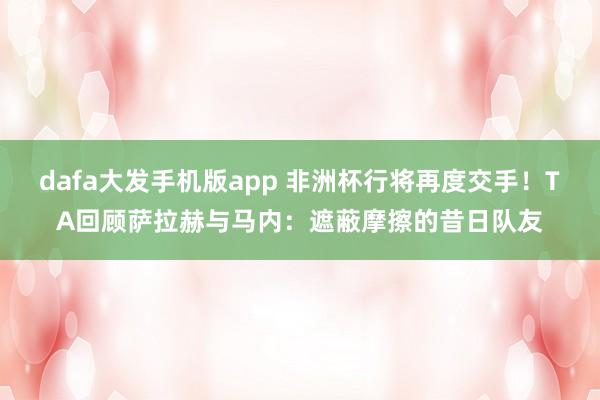 dafa大发手机版app 非洲杯行将再度交手！TA回顾萨拉赫与马内：遮蔽摩擦的昔日队友