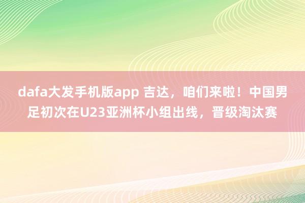 dafa大发手机版app 吉达，咱们来啦！中国男足初次在U23亚洲杯小组出线，晋级淘汰赛