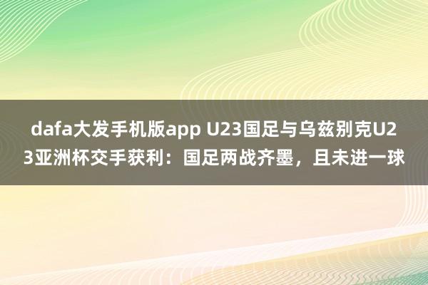 dafa大发手机版app U23国足与乌兹别克U23亚洲杯交手获利：国足两战齐墨，且未进一球