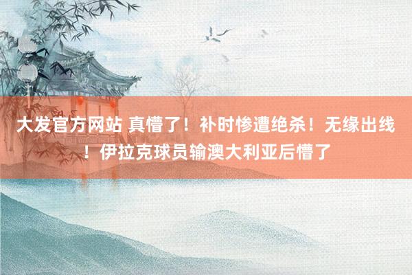 大发官方网站 真懵了！补时惨遭绝杀！无缘出线！伊拉克球员输澳大利亚后懵了