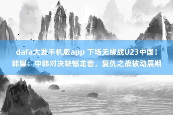 dafa大发手机版app 下场无缘战U23中国！韩媒：中韩对决缺憾龙套，复仇之战被动展期