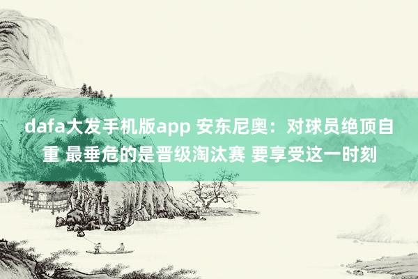 dafa大发手机版app 安东尼奥：对球员绝顶自重 最垂危的是晋级淘汰赛 要享受这一时刻