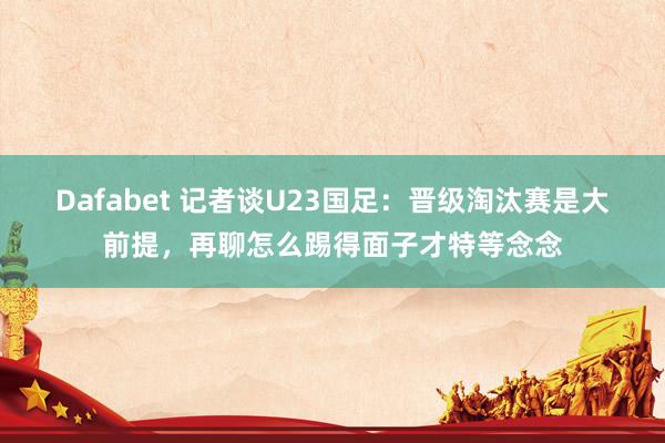 Dafabet 记者谈U23国足：晋级淘汰赛是大前提，再聊怎么踢得面子才特等念念