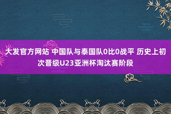 大发官方网站 中国队与泰国队0比0战平 历史上初次晋级U23亚洲杯淘汰赛阶段