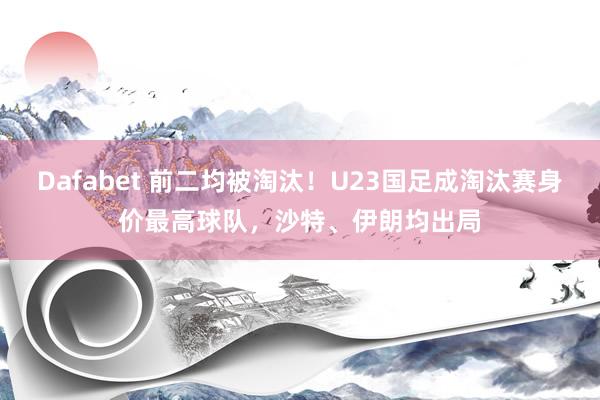 Dafabet 前二均被淘汰！U23国足成淘汰赛身价最高球队，沙特、伊朗均出局