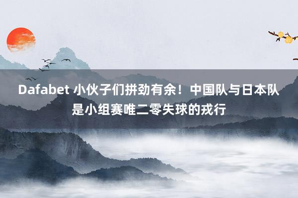 Dafabet 小伙子们拼劲有余！中国队与日本队是小组赛唯二零失球的戎行