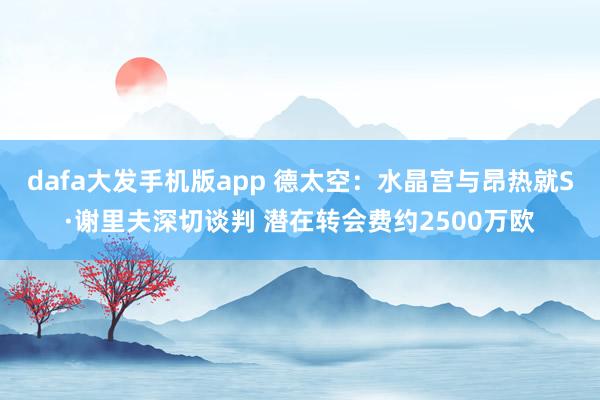 dafa大发手机版app 德太空：水晶宫与昂热就S·谢里夫深切谈判 潜在转会费约2500万欧