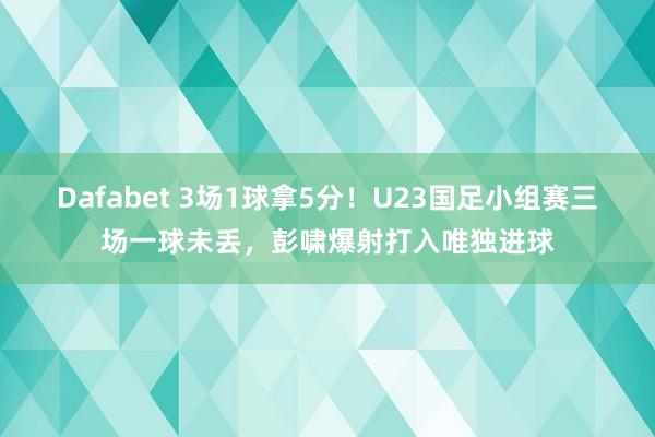 Dafabet 3场1球拿5分！U23国足小组赛三场一球未丢，彭啸爆射打入唯独进球